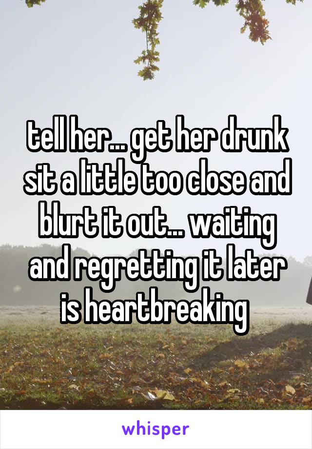 tell her... get her drunk sit a little too close and blurt it out... waiting and regretting it later is heartbreaking 