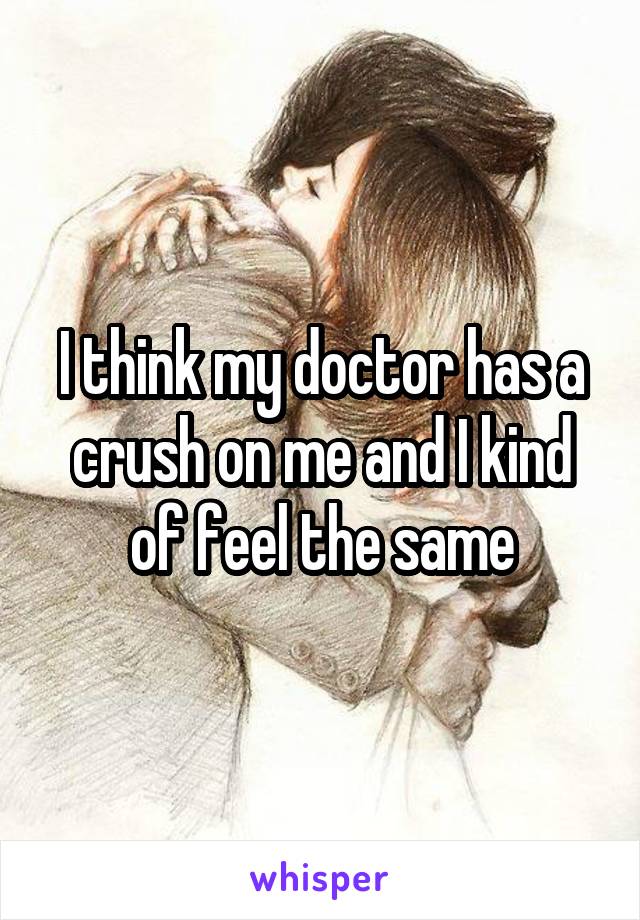 I think my doctor has a crush on me and I kind of feel the same