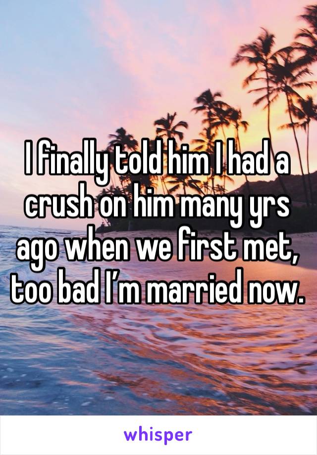 I finally told him I had a crush on him many yrs ago when we first met, too bad I’m married now.