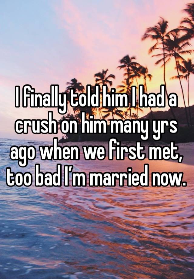 I finally told him I had a crush on him many yrs ago when we first met, too bad I’m married now.