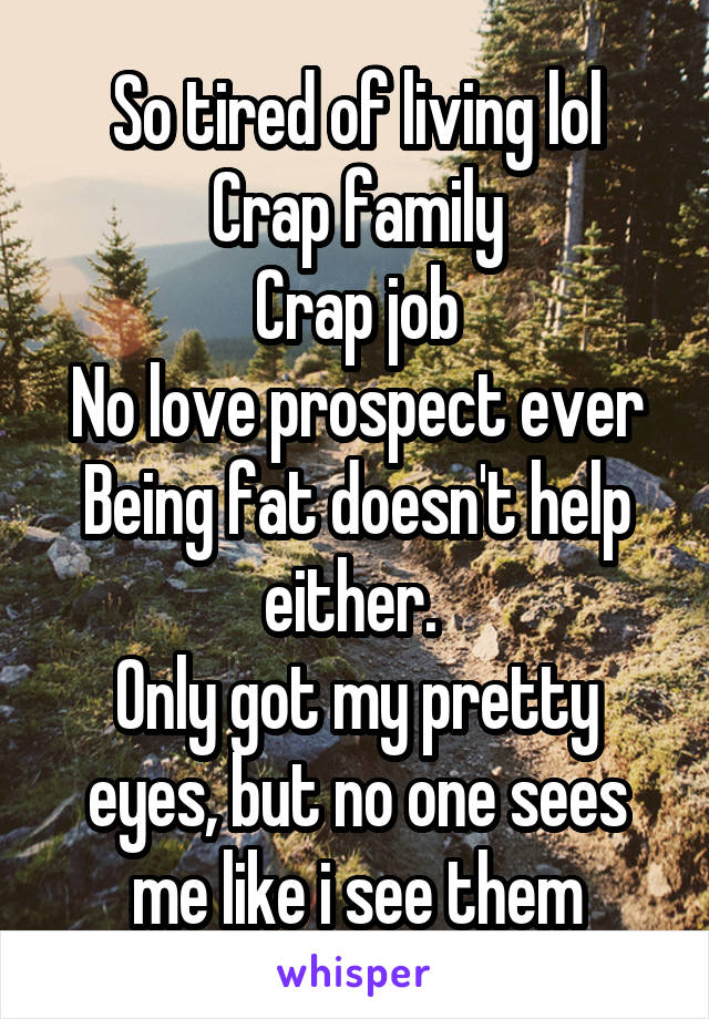 So tired of living lol
Crap family
Crap job
No love prospect ever
Being fat doesn't help either. 
Only got my pretty eyes, but no one sees me like i see them