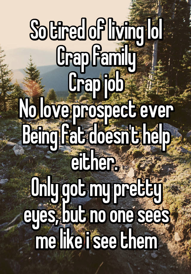 So tired of living lol
Crap family
Crap job
No love prospect ever
Being fat doesn't help either. 
Only got my pretty eyes, but no one sees me like i see them