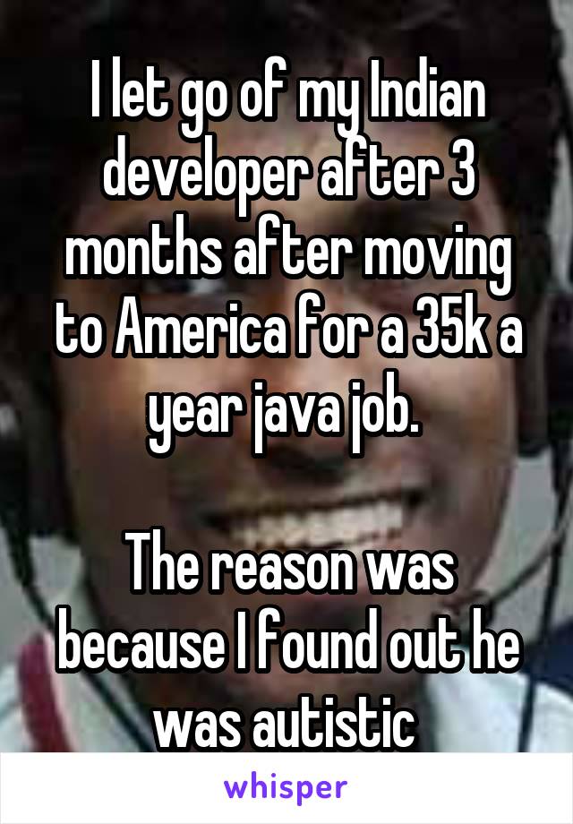 I let go of my Indian developer after 3 months after moving to America for a 35k a year java job. 

The reason was because I found out he was autistic 