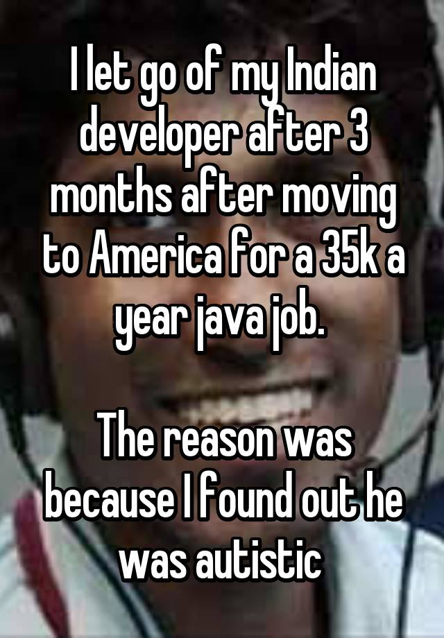 I let go of my Indian developer after 3 months after moving to America for a 35k a year java job. 

The reason was because I found out he was autistic 