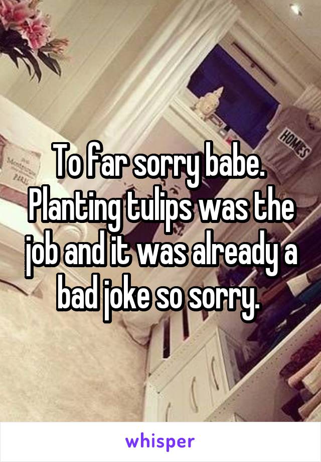 To far sorry babe.  Planting tulips was the job and it was already a bad joke so sorry. 