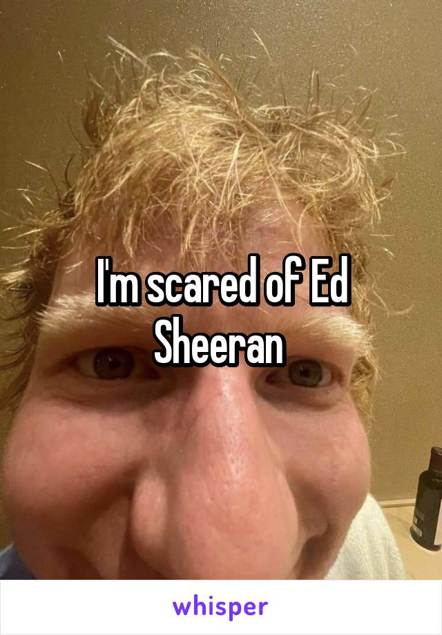 I'm scared of Ed Sheeran 