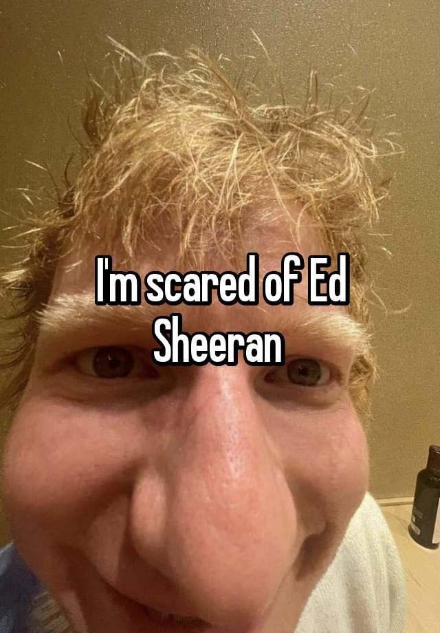 I'm scared of Ed Sheeran 
