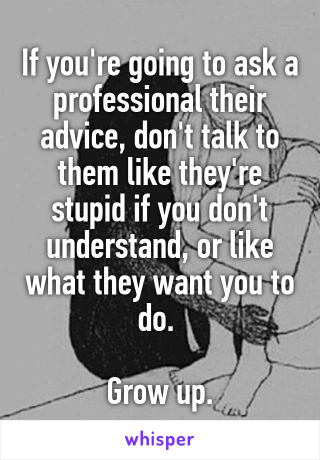 If you're going to ask a professional their advice, don't talk to them like they're stupid if you don't understand, or like what they want you to do. 

Grow up.