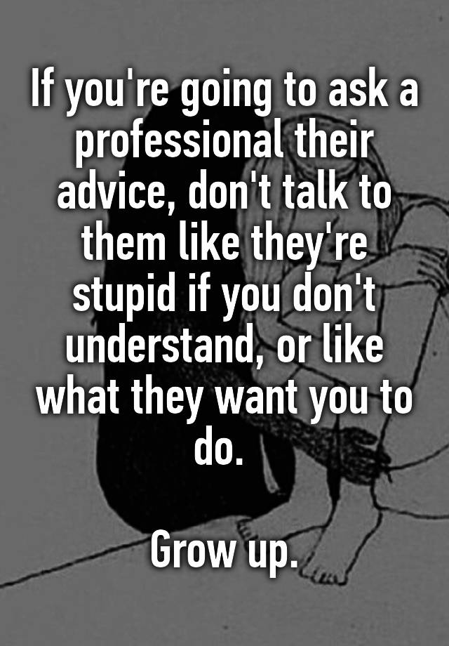 If you're going to ask a professional their advice, don't talk to them like they're stupid if you don't understand, or like what they want you to do. 

Grow up.