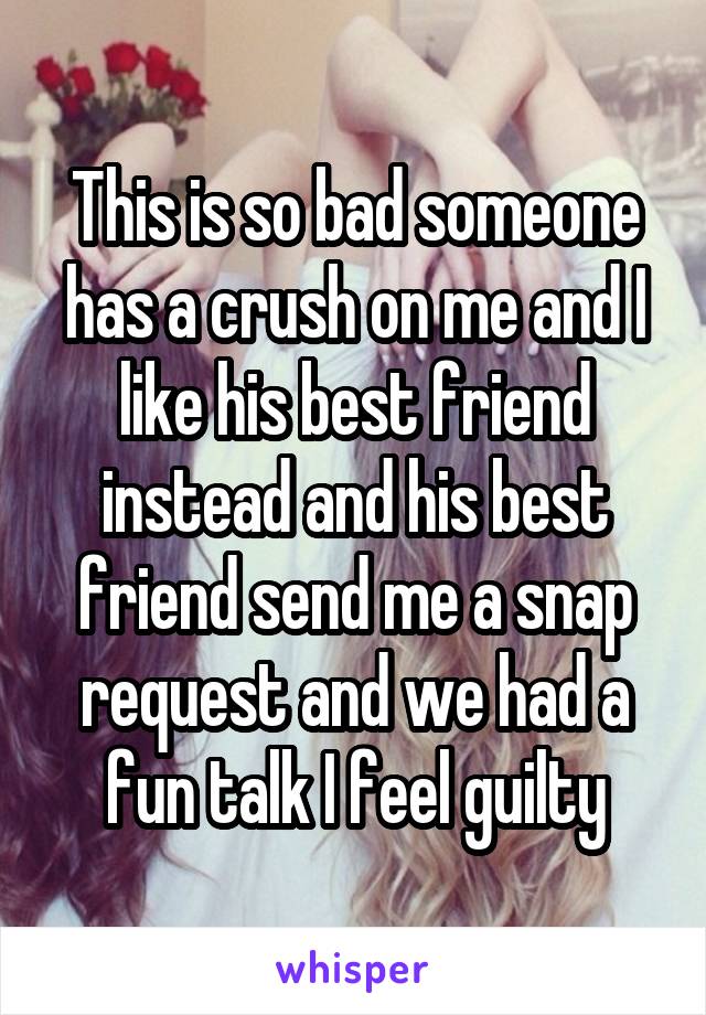 This is so bad someone has a crush on me and I like his best friend instead and his best friend send me a snap request and we had a fun talk I feel guilty