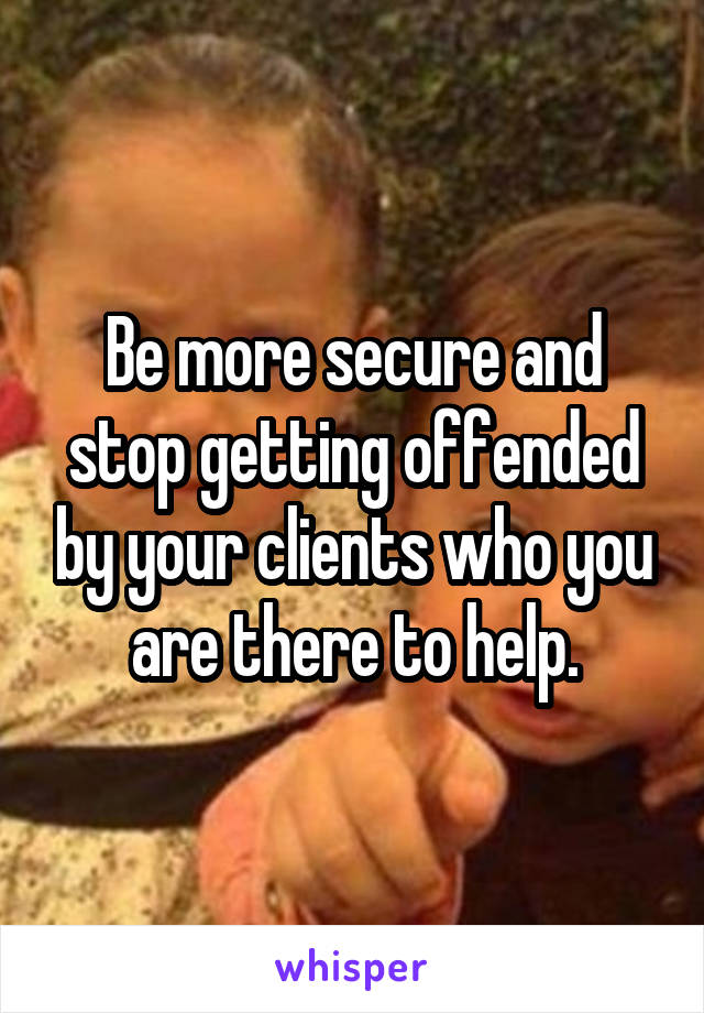 Be more secure and stop getting offended by your clients who you are there to help.