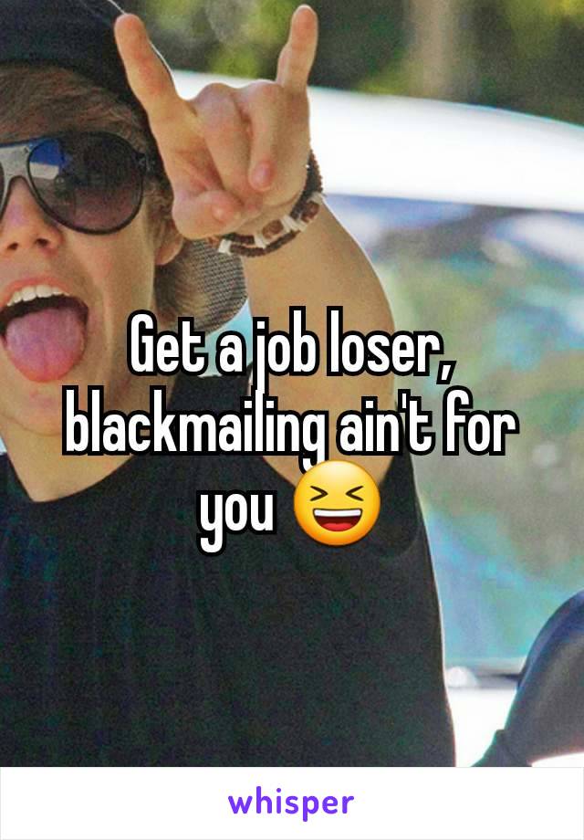 Get a job loser, blackmailing ain't for you 😆