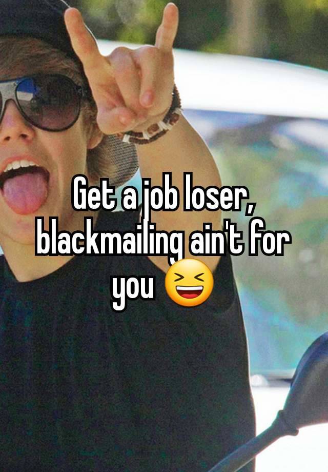 Get a job loser, blackmailing ain't for you 😆