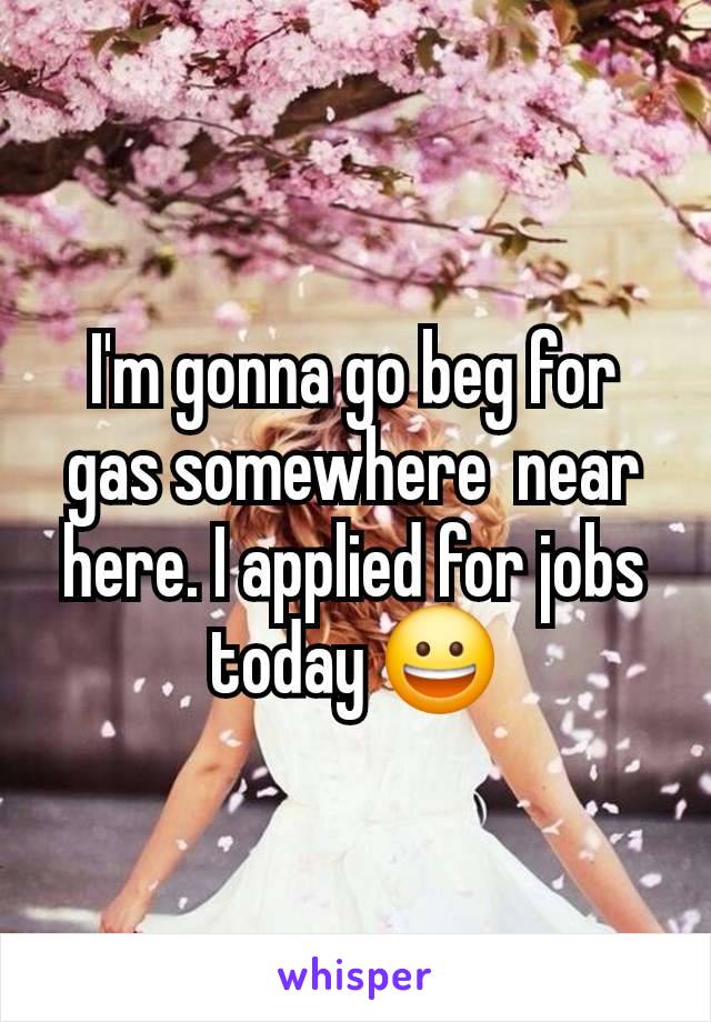 I'm gonna go beg for gas somewhere  near here. I applied for jobs today 😀