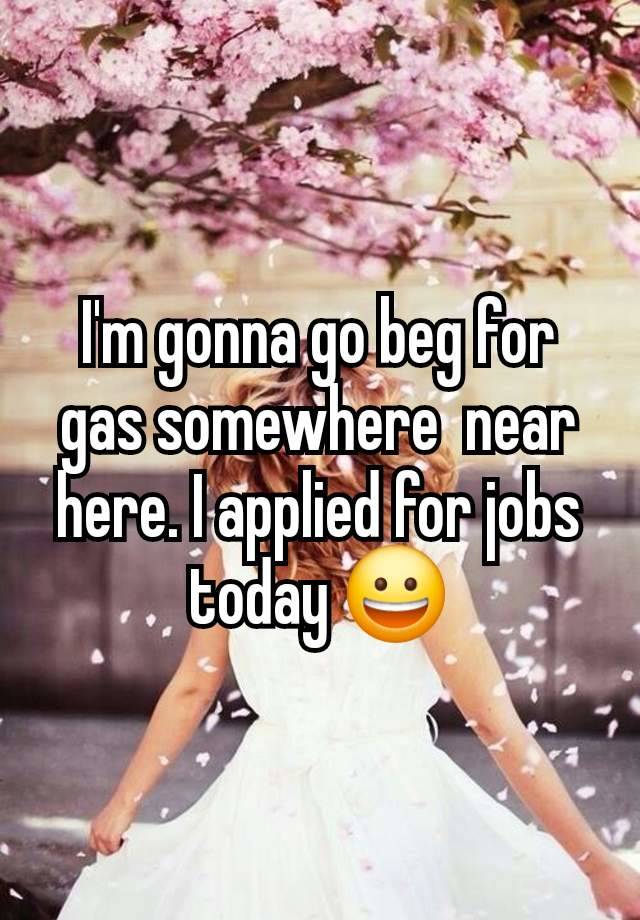 I'm gonna go beg for gas somewhere  near here. I applied for jobs today 😀