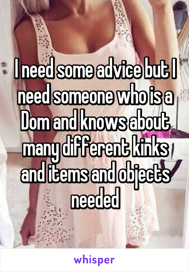 I need some advice but I need someone who is a Dom and knows about many different kinks and items and objects needed