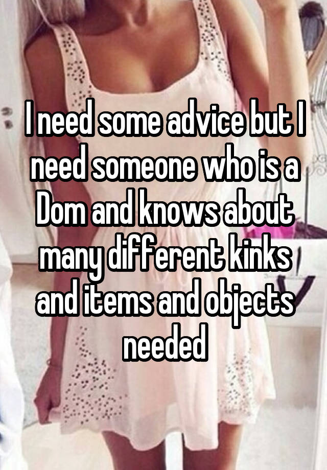 I need some advice but I need someone who is a Dom and knows about many different kinks and items and objects needed