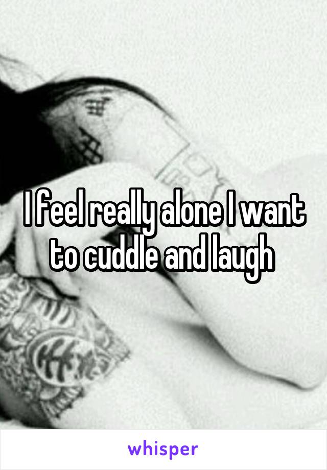 I feel really alone I want to cuddle and laugh 