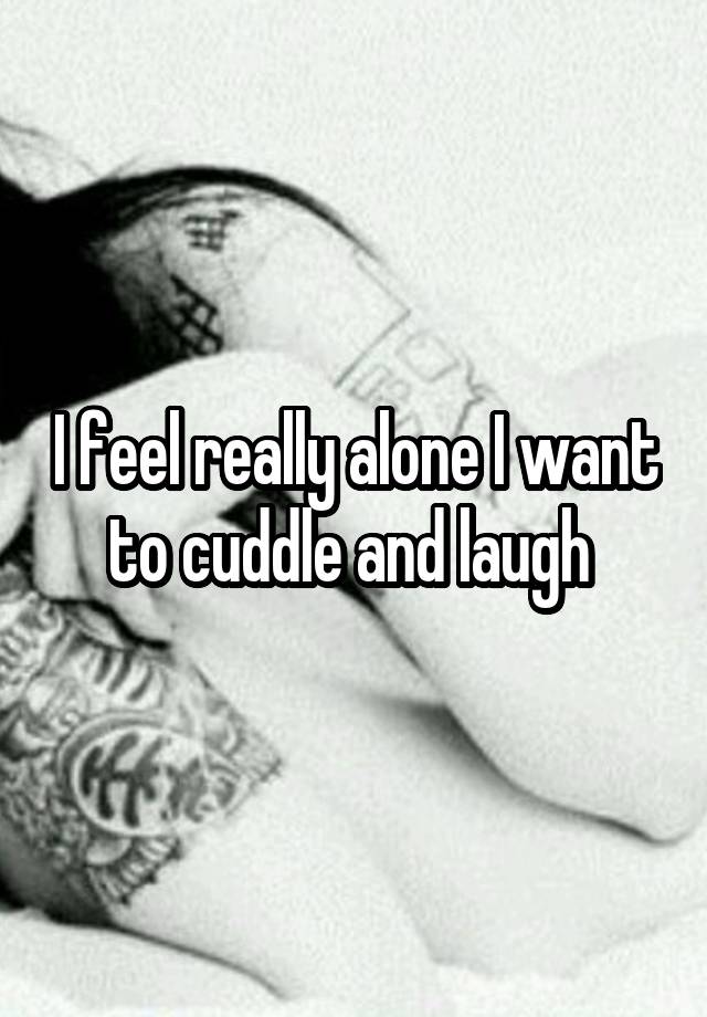 I feel really alone I want to cuddle and laugh 