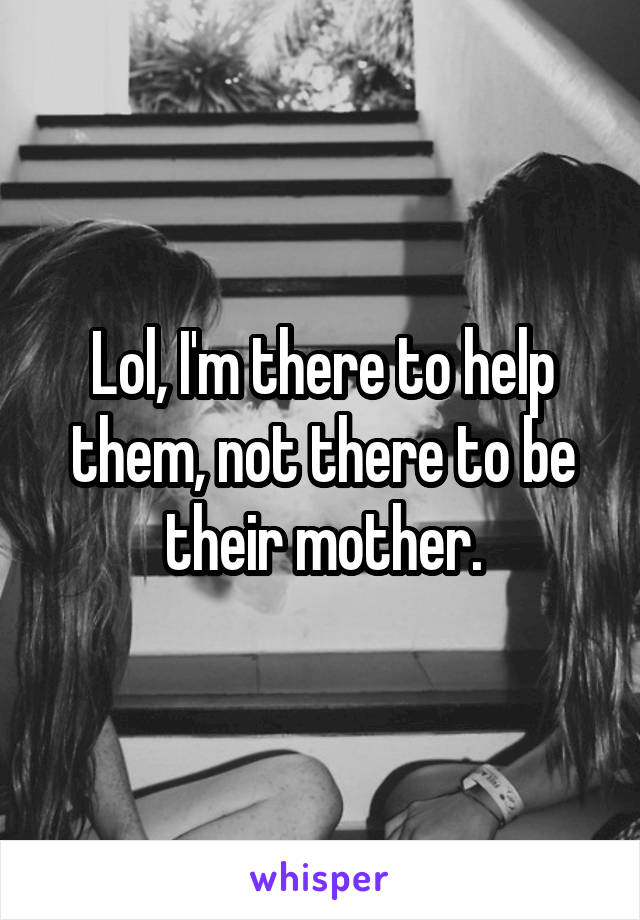 Lol, I'm there to help them, not there to be their mother.