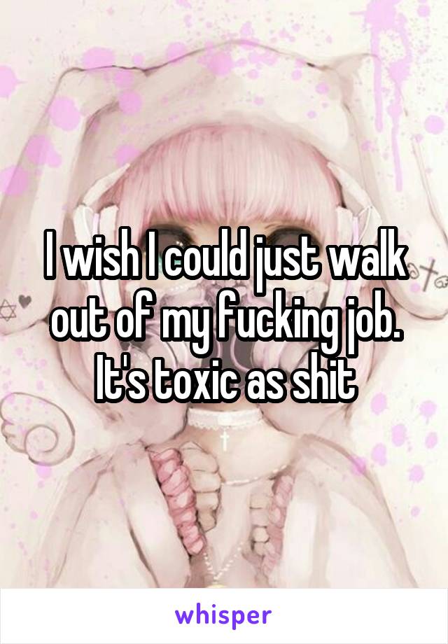 I wish I could just walk out of my fucking job.
It's toxic as shit