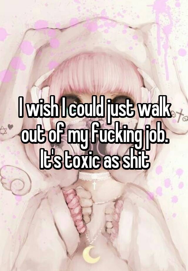 I wish I could just walk out of my fucking job.
It's toxic as shit