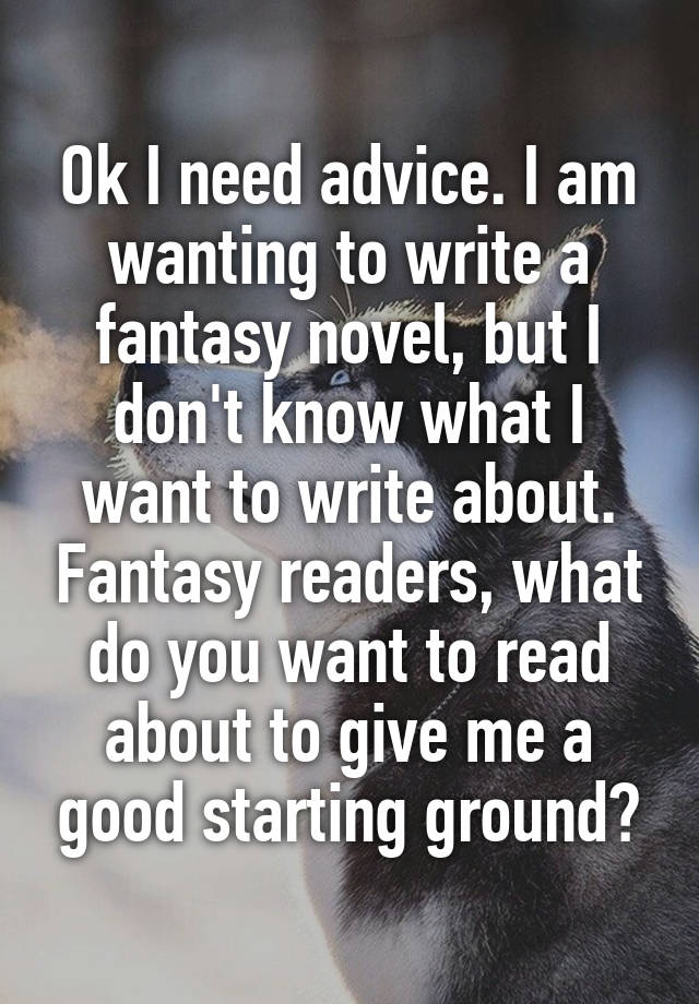 Ok I need advice. I am wanting to write a fantasy novel, but I don't know what I want to write about. Fantasy readers, what do you want to read about to give me a good starting ground?