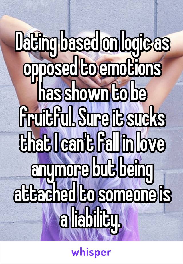 Dating based on logic as opposed to emotions has shown to be fruitful. Sure it sucks that I can't fall in love anymore but being attached to someone is a liability. 