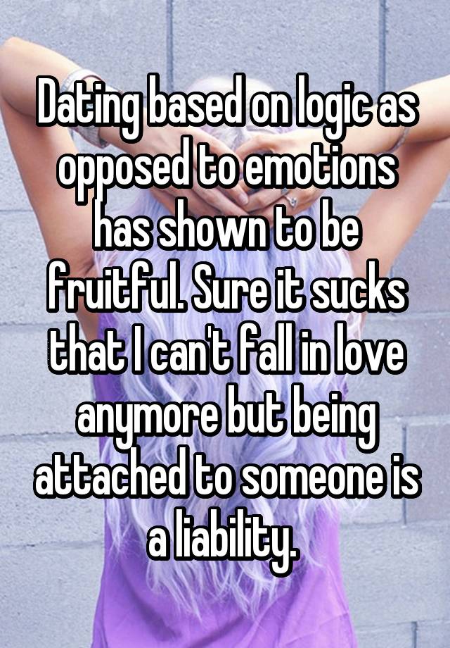 Dating based on logic as opposed to emotions has shown to be fruitful. Sure it sucks that I can't fall in love anymore but being attached to someone is a liability. 