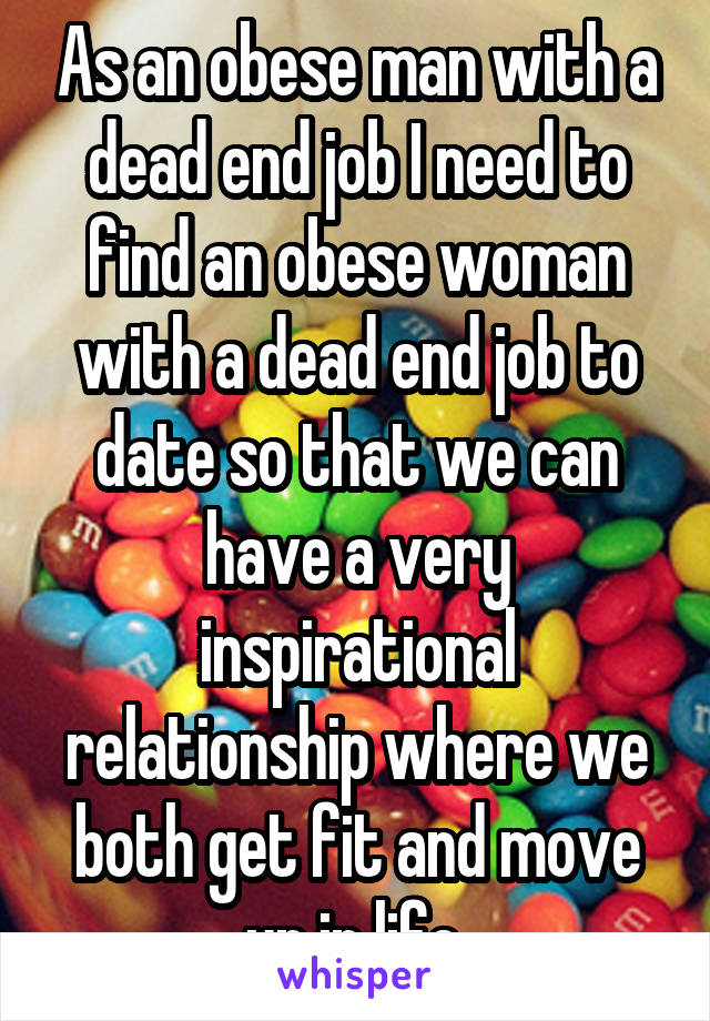 As an obese man with a dead end job I need to find an obese woman with a dead end job to date so that we can have a very inspirational relationship where we both get fit and move up in life.