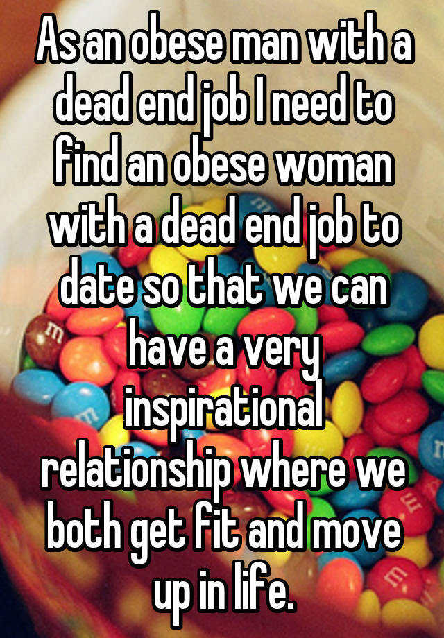 As an obese man with a dead end job I need to find an obese woman with a dead end job to date so that we can have a very inspirational relationship where we both get fit and move up in life.