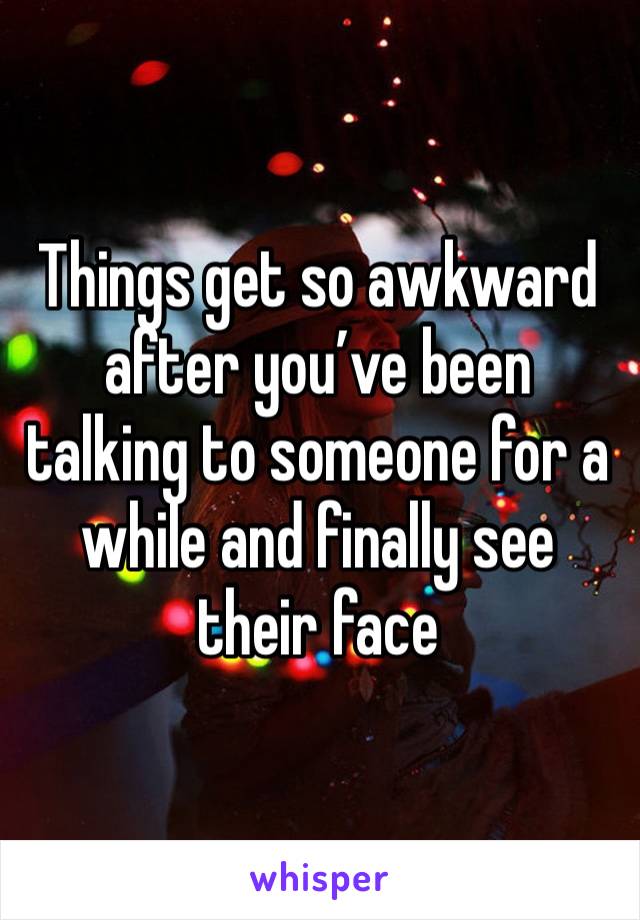 Things get so awkward after you’ve been talking to someone for a while and finally see their face 