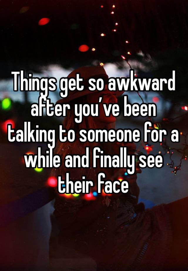 Things get so awkward after you’ve been talking to someone for a while and finally see their face 