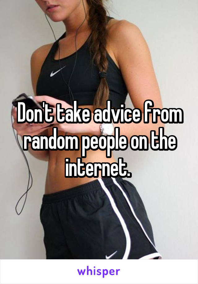 Don't take advice from random people on the internet. 