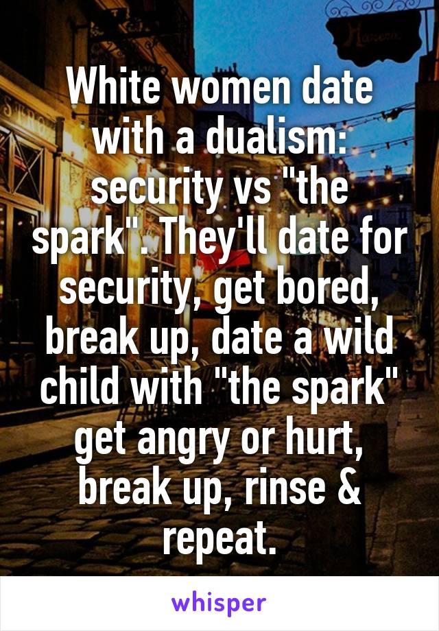 White women date with a dualism: security vs "the spark". They'll date for security, get bored, break up, date a wild child with "the spark" get angry or hurt, break up, rinse & repeat.