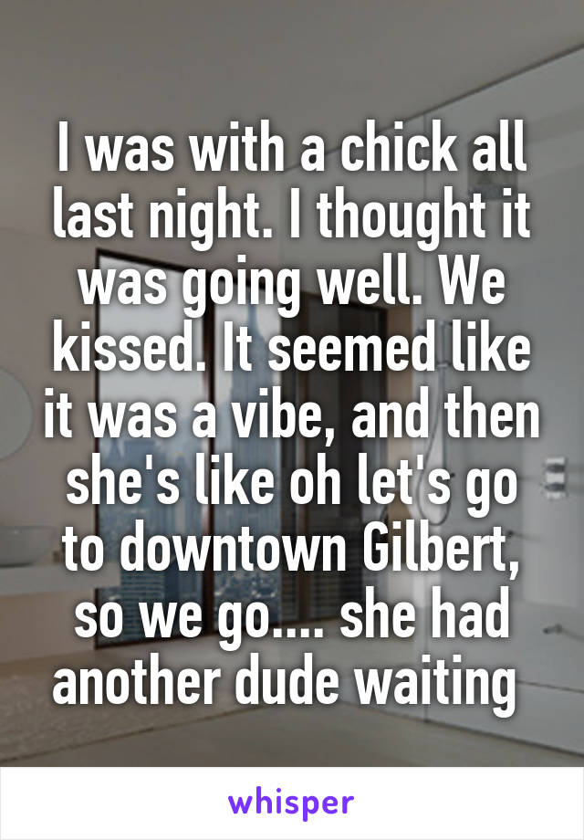 I was with a chick all last night. I thought it was going well. We kissed. It seemed like it was a vibe, and then she's like oh let's go to downtown Gilbert, so we go.... she had another dude waiting 