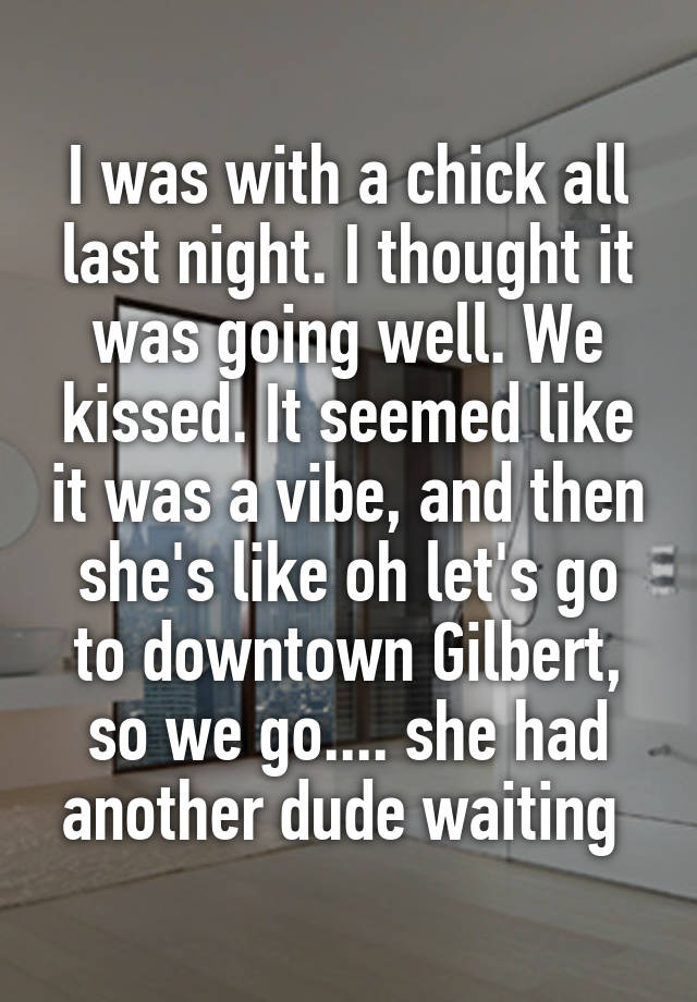 I was with a chick all last night. I thought it was going well. We kissed. It seemed like it was a vibe, and then she's like oh let's go to downtown Gilbert, so we go.... she had another dude waiting 