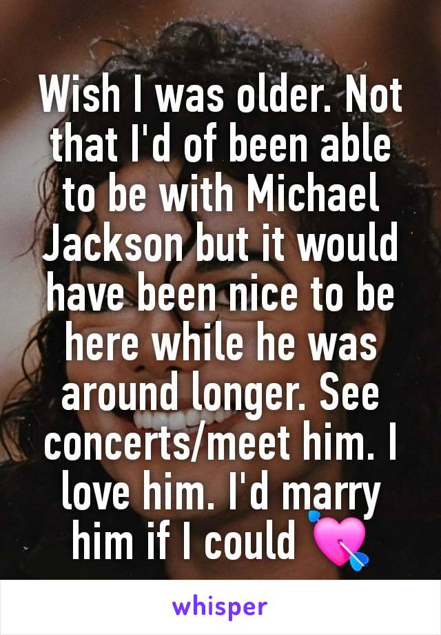 Wish I was older. Not that I'd of been able to be with Michael Jackson but it would have been nice to be here while he was around longer. See concerts/meet him. I love him. I'd marry him if I could 💘