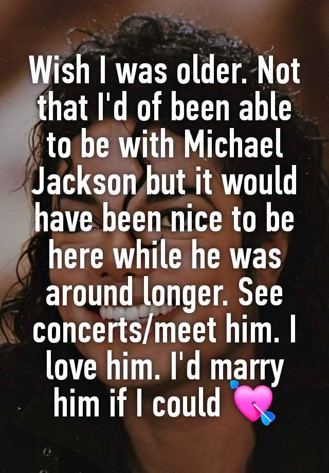 Wish I was older. Not that I'd of been able to be with Michael Jackson but it would have been nice to be here while he was around longer. See concerts/meet him. I love him. I'd marry him if I could 💘