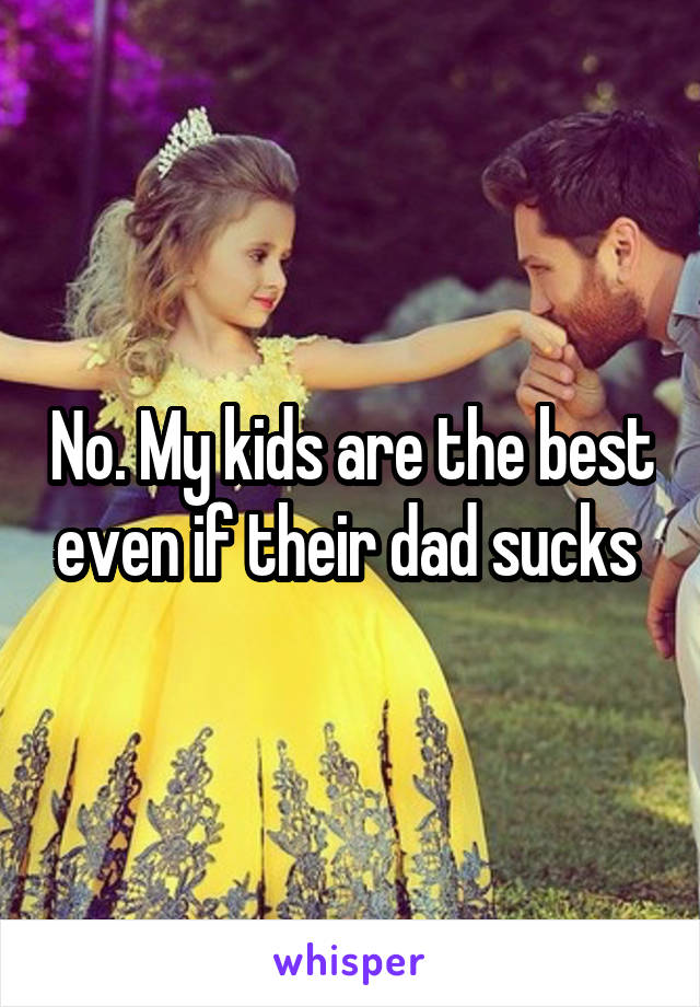 No. My kids are the best even if their dad sucks 