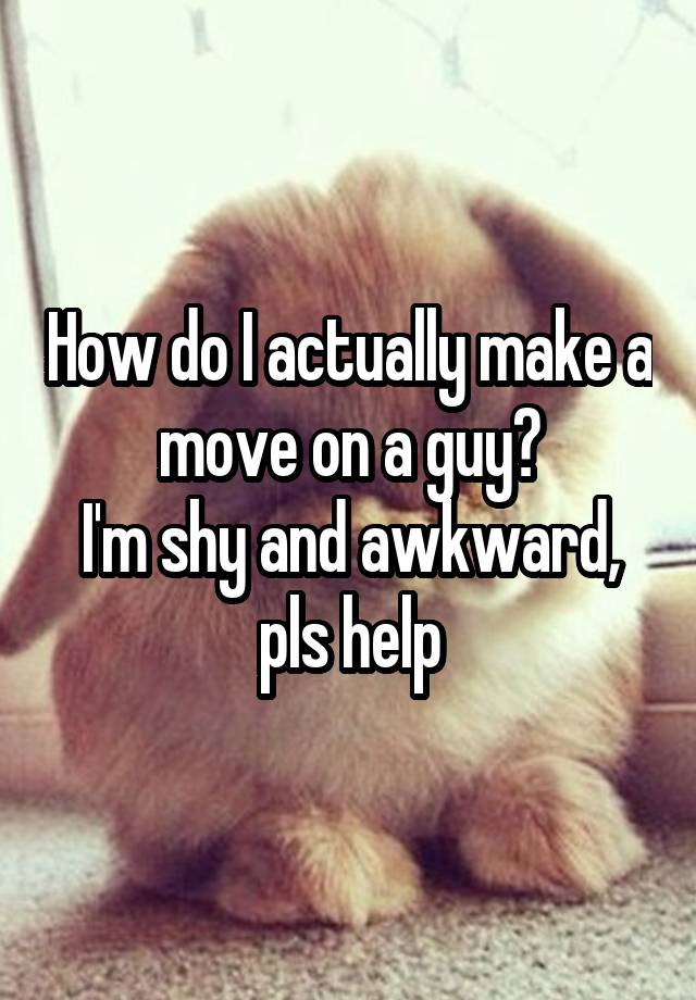 How do I actually make a move on a guy?
I'm shy and awkward, pls help