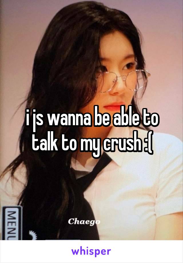 i js wanna be able to talk to my crush :(