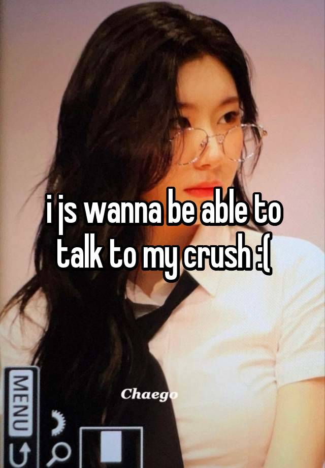 i js wanna be able to talk to my crush :(