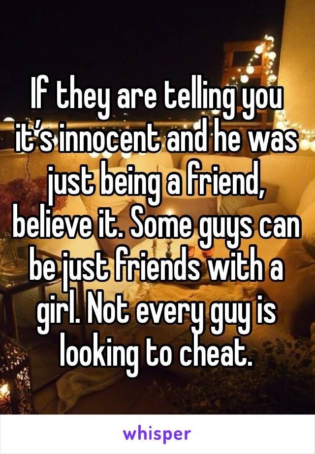 If they are telling you it’s innocent and he was just being a friend, believe it. Some guys can be just friends with a girl. Not every guy is looking to cheat. 