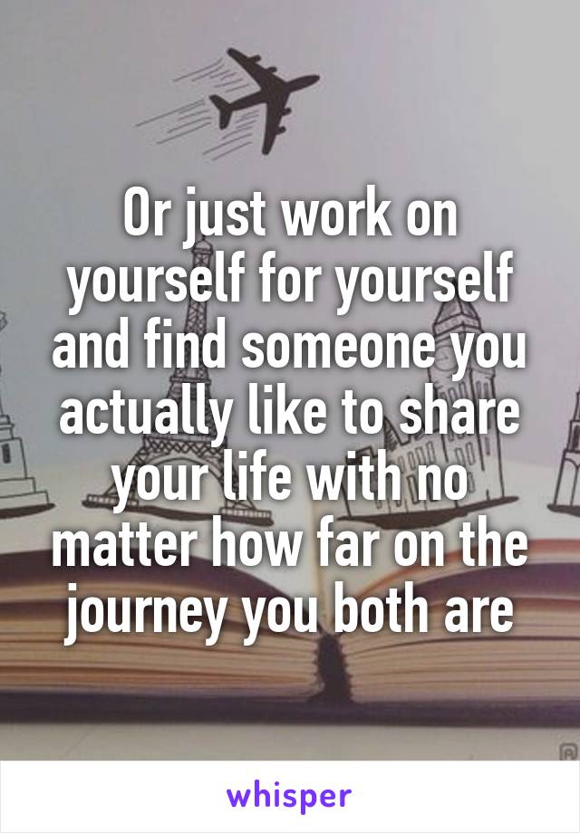 Or just work on yourself for yourself and find someone you actually like to share your life with no matter how far on the journey you both are