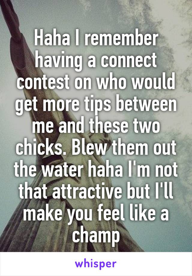 Haha I remember having a connect contest on who would get more tips between me and these two chicks. Blew them out the water haha I'm not that attractive but I'll make you feel like a champ