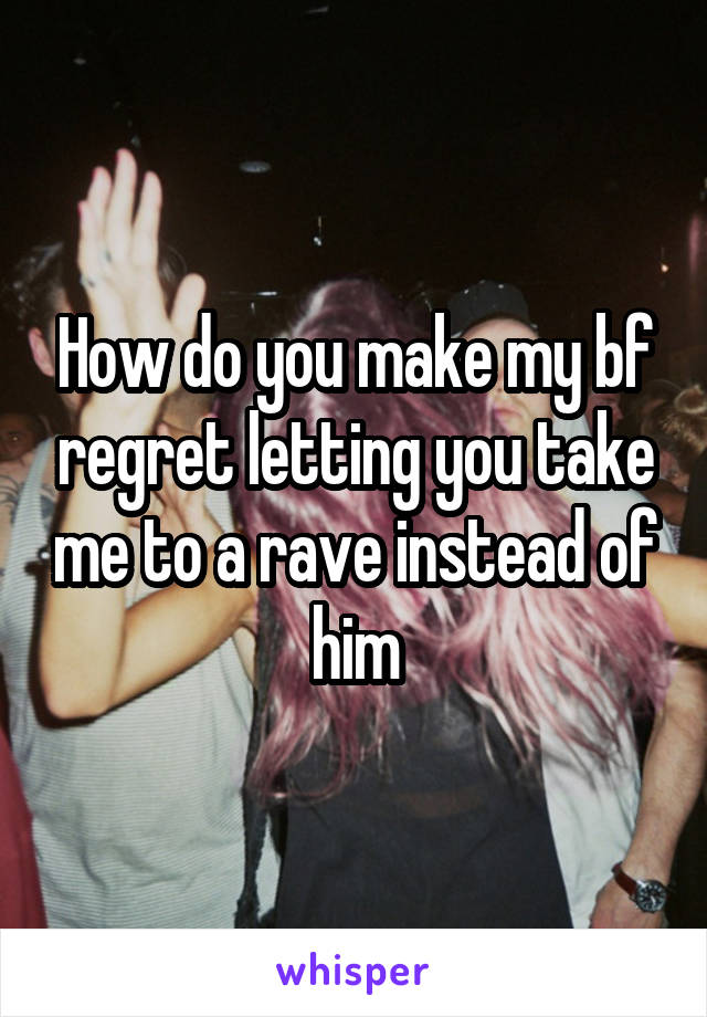 How do you make my bf regret letting you take me to a rave instead of him