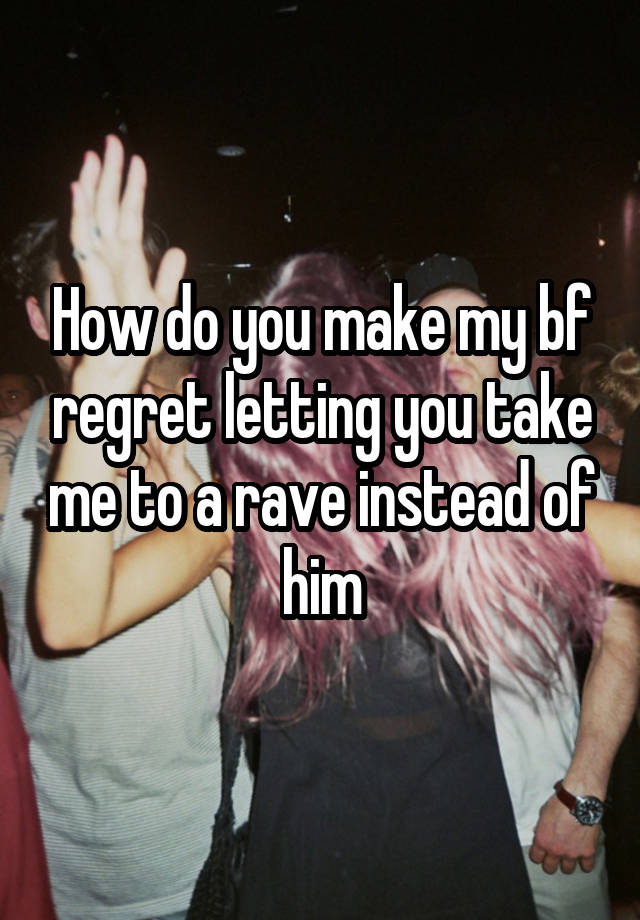 How do you make my bf regret letting you take me to a rave instead of him