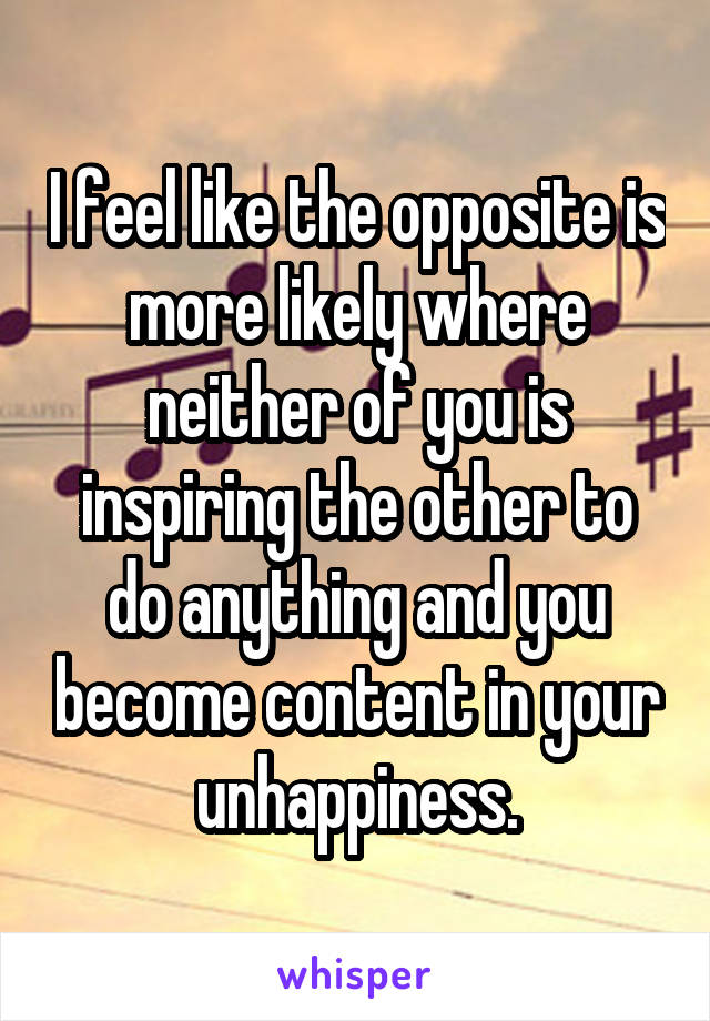 I feel like the opposite is more likely where neither of you is inspiring the other to do anything and you become content in your unhappiness.