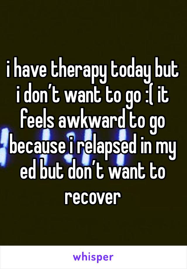 i have therapy today but i don’t want to go :( it feels awkward to go because i relapsed in my ed but don’t want to recover 